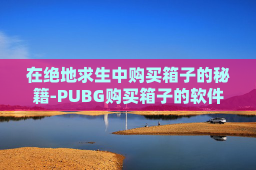 在绝地求生中购买箱子的秘籍-PUBG购买箱子的软件