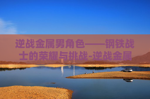 逆战金属男角色——钢铁战士的荣耀与挑战-逆战金属男角色有哪些 逆战金属男角色——钢铁战士的荣耀与挑战-逆战金属男角色有哪些