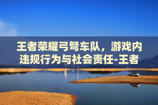 王者荣耀弓弩车队,游戏内违规行为与社会责任-王者荣耀弓弩车队怎么玩 王者荣耀弓弩车队,游戏内违规行为与社会责任-王者荣耀弓弩车队怎么玩