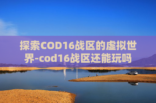 探索COD16战区的虚拟世界-cod16战区还能玩吗 探索COD16战区的虚拟世界-cod16战区还能玩吗