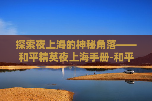 探索夜上海的神秘角落——和平精英夜上海手册-和平精英之夜 探索夜上海的神秘角落——和平精英夜上海手册-和平精英之夜