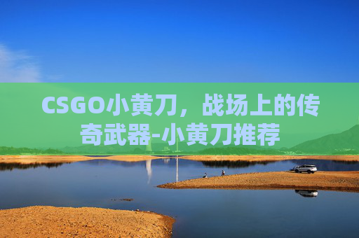 CSGO小黄刀,战场上的传奇武器-小黄刀推荐 CSGO小黄刀,战场上的传奇武器-小黄刀推荐