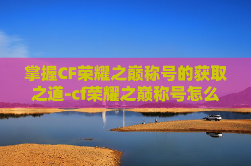 掌握CF荣耀之巅称号的获取之道-cf荣耀之巅称号怎么获取的 掌握CF荣耀之巅称号的获取之道-cf荣耀之巅称号怎么获取的