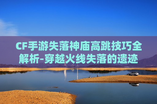 CF手游失落神庙高跳技巧全解析-穿越火线失落的遗迹