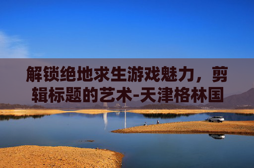 解锁绝地求生游戏魅力，剪辑标题的艺术-天津格林国际幼儿园学费