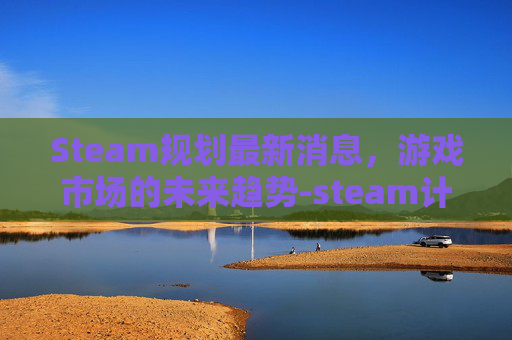 Steam规划最新消息,游戏市场的未来趋势-steam计划 Steam规划最新消息,游戏市场的未来趋势-steam计划