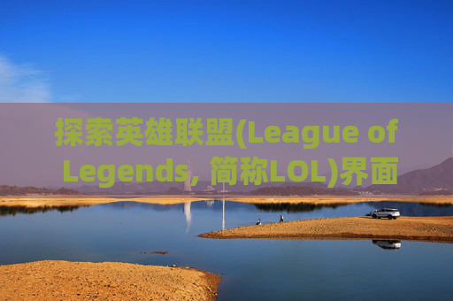 探索英雄联盟(League of Legends, 简称LOL)界面设计的独特魅力-lol的界面为什么不一样了