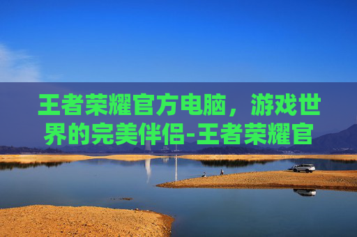 王者荣耀官方电脑,游戏世界的完美伴侣-王者荣耀官方电脑版下载 王者荣耀官方电脑,游戏世界的完美伴侣-王者荣耀官方电脑版下载