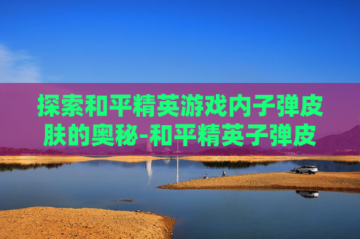 探索和平精英游戏内子弹皮肤的奥秘-和平精英子弹皮肤在哪看到