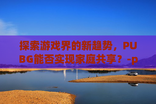 探索游戏界的新趋势,PUBG能否实现家庭共享?-pubg可以家庭共享吗 探索游戏界的新趋势,PUBG能否实现家庭共享?-pubg可以家庭共享吗