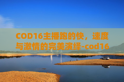 COD16主播跑的快,速度与激情的完美演绎-cod16打带跑任务 COD16主播跑的快,速度与激情的完美演绎-cod16打带跑任务