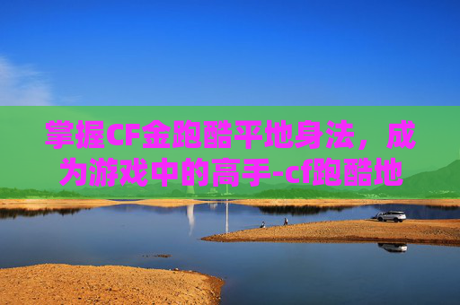 掌握CF金跑酷平地身法，成为游戏中的高手-cf跑酷地图