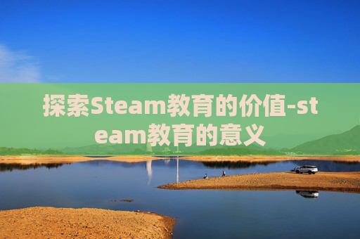 探索Steam教育的价值-steam教育的意义 探索Steam教育的价值-steam教育的意义