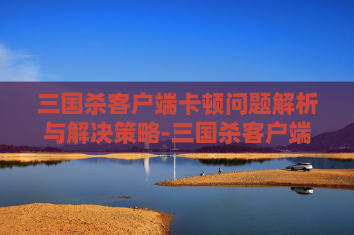 三国杀客户端卡顿问题解析与解决策略-三国杀客户端卡住了