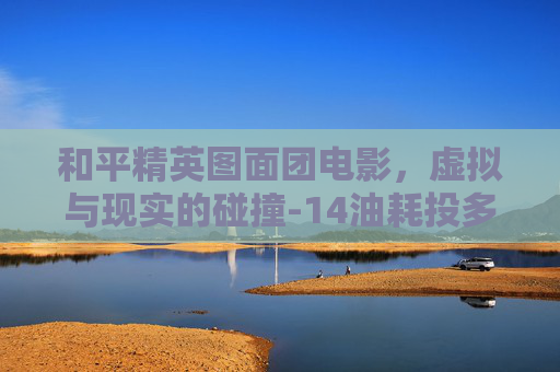和平精英图面团电影,虚拟与现实的碰撞-14油耗投多少钱一公里 和平精英图面团电影,虚拟与现实的碰撞-14油耗投多少钱一公里