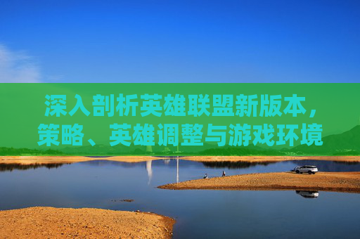 深入剖析英雄联盟新版本，策略、英雄调整与游戏环境变化-LOL新版本