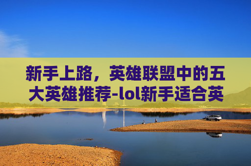 新手上路，英雄联盟中的五大英雄推荐-lol新手适合英雄有哪些