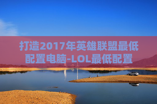 打造2017年英雄联盟最低配置电脑-LOL最低配置