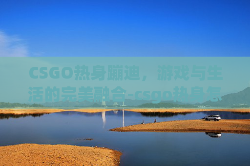 CSGO热身蹦迪,游戏与生活的完美融合-csgo热身怎么跳 CSGO热身蹦迪,游戏与生活的完美融合-csgo热身怎么跳