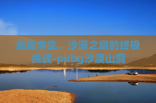 绝地求生,沙漠之巅的终极挑战-pubg沙漠山洞 绝地求生,沙漠之巅的终极挑战-pubg沙漠山洞