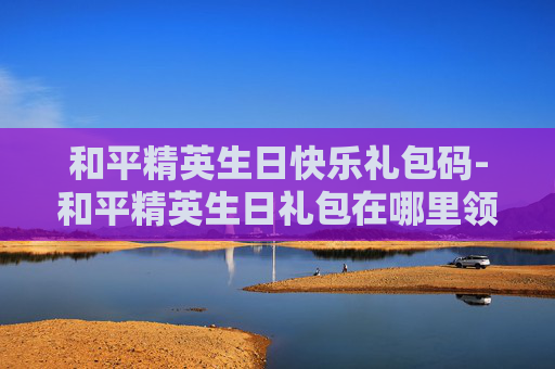 和平精英生日快乐礼包码-和平精英生日礼包在哪里领取 和平精英生日快乐礼包码-和平精英生日礼包在哪里领取