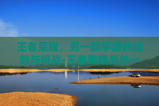 王者荣耀,另一款手游的崛起与挑战-王者荣耀另外一个手游叫什么 王者荣耀,另一款手游的崛起与挑战-王者荣耀另外一个手游叫什么