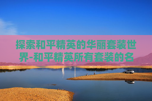 探索和平精英的华丽套装世界-和平精英所有套装的名称大全 探索和平精英的华丽套装世界-和平精英所有套装的名称大全