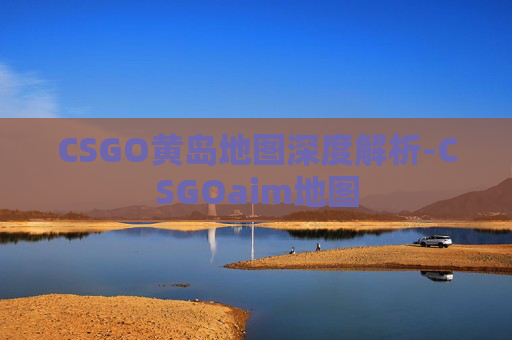 CSGO黄岛地图深度解析-CSGOaim地图 CSGO黄岛地图深度解析-CSGOaim地图