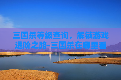 三国杀等级查询，解锁游戏进阶之路-三国杀在哪里看等级奖励