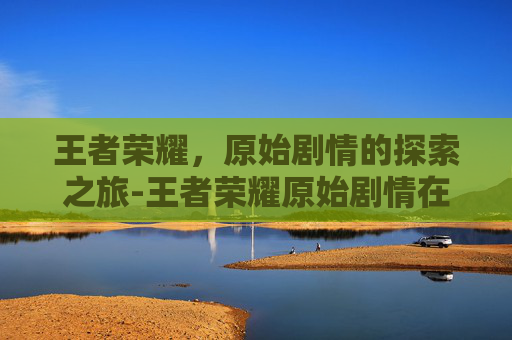 王者荣耀，原始剧情的探索之旅-王者荣耀原始剧情在哪
