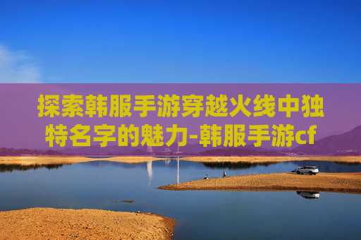 探索韩服手游穿越火线中独特名字的魅力-韩服手游cf名字大全 探索韩服手游穿越火线中独特名字的魅力-韩服手游cf名字大全