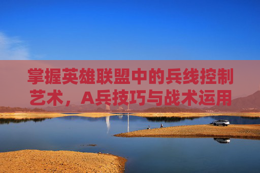掌握英雄联盟中的兵线控制艺术，A兵技巧与战术运用-lol的a键怎么用
