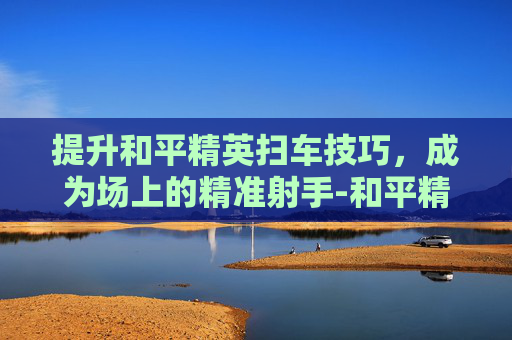 提升和平精英扫车技巧，成为场上的精准射手-和平精英扫车怎么变准星了