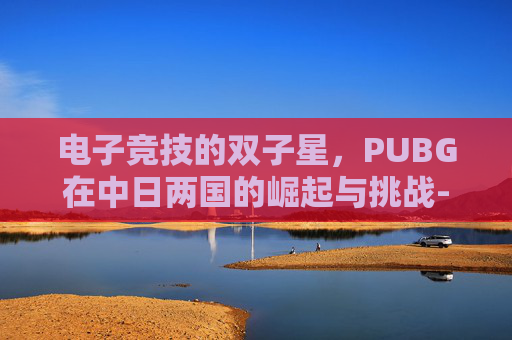 电子竞技的双子星，PUBG在中日两国的崛起与挑战-PUBG日本
