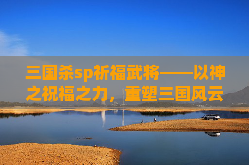 三国杀sp祈福武将——以神之祝福之力,重塑三国风云-三国杀祈福武将排名 三国杀sp祈福武将——以神之祝福之力,重塑三国风云-三国杀祈福武将排名