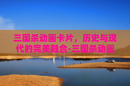 三国杀动画卡片,历史与现代的完美融合-三国杀动画卡片大全 三国杀动画卡片,历史与现代的完美融合-三国杀动画卡片大全