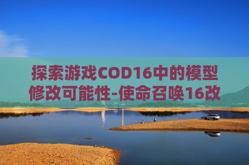 探索游戏COD16中的模型修改可能性-使命召唤16改装 探索游戏COD16中的模型修改可能性-使命召唤16改装