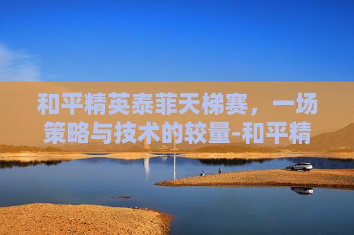 和平精英泰菲天梯赛,一场策略与技术的较量-和平精英天梯排行榜 和平精英泰菲天梯赛,一场策略与技术的较量-和平精英天梯排行榜