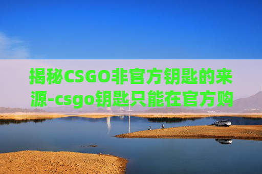 揭秘CSGO非官方钥匙的来源-csgo钥匙只能在官方购买吗