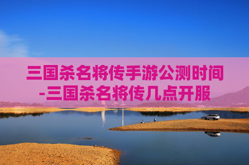 三国杀名将传手游公测时间-三国杀名将传几点开服 三国杀名将传手游公测时间-三国杀名将传几点开服