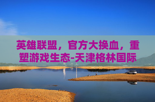 英雄联盟,官方大换血,重塑游戏生态-天津格林国际幼儿园学费 英雄联盟,官方大换血,重塑游戏生态-天津格林国际幼儿园学费