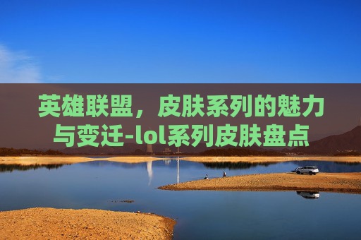 英雄联盟,皮肤系列的魅力与变迁-lol系列皮肤盘点 英雄联盟,皮肤系列的魅力与变迁-lol系列皮肤盘点