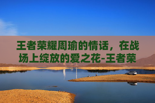 王者荣耀周瑜的情话，在战场上绽放的爱之花-王者荣耀周瑜台词