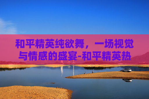 和平精英纯欲舞，一场视觉与情感的盛宴-和平精英热舞
