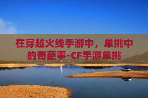 在穿越火线手游中,单挑中的奇葩事-CF手游单挑 在穿越火线手游中,单挑中的奇葩事-CF手游单挑