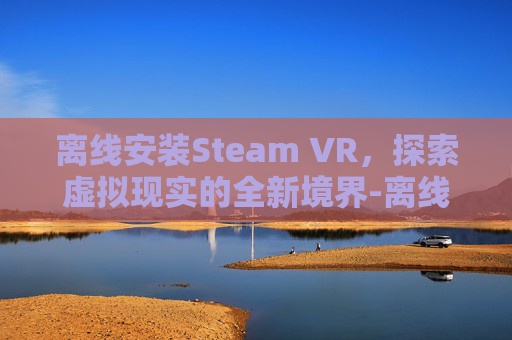 离线安装Steam VR,探索虚拟现实的全新境界-离线安装steamvr 离线安装Steam VR,探索虚拟现实的全新境界-离线安装steamvr