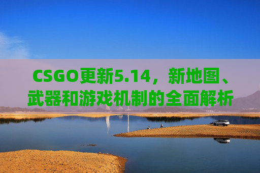 CSGO更新5.14，新地图、武器和游戏机制的全面解析-csgo更新时间