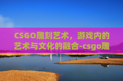 CSGO雕刻艺术，游戏内的艺术与文化的融合-csgo雕刻大狙