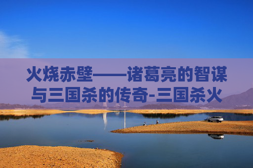 火烧赤壁——诸葛亮的智谋与三国杀的传奇-三国杀火烧赤壁攻略 火烧赤壁——诸葛亮的智谋与三国杀的传奇-三国杀火烧赤壁攻略