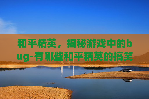 和平精英，揭秘游戏中的bug-有哪些和平精英的搞笑视频合集?
